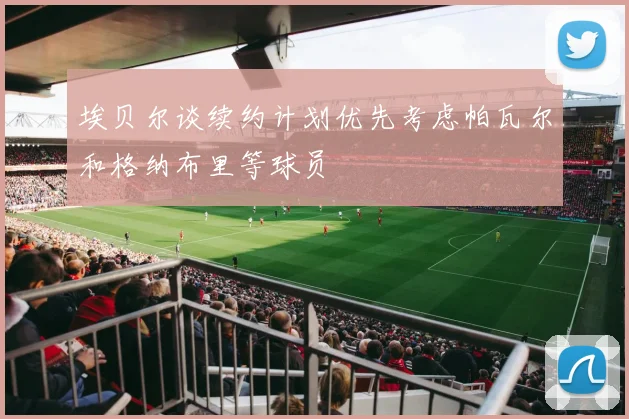 埃贝尔谈续约计划优先考虑帕瓦尔和格纳布里等球员