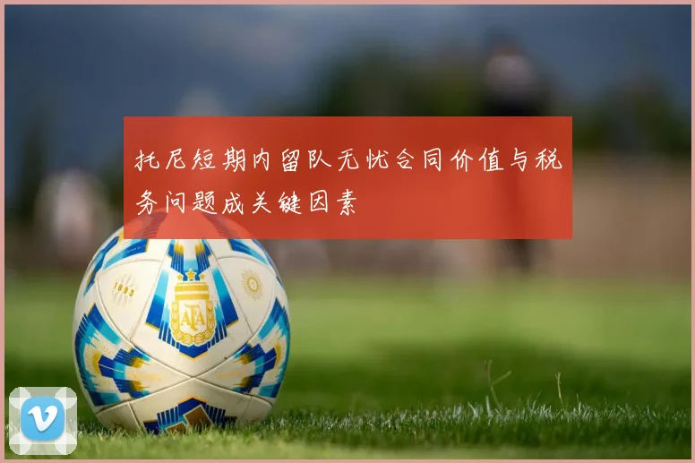 托尼短期内留队无忧合同价值与税务问题成关键因素