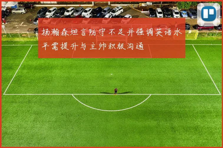 杨瀚森坦言防守不足并强调英语水平需提升与主帅积极沟通
