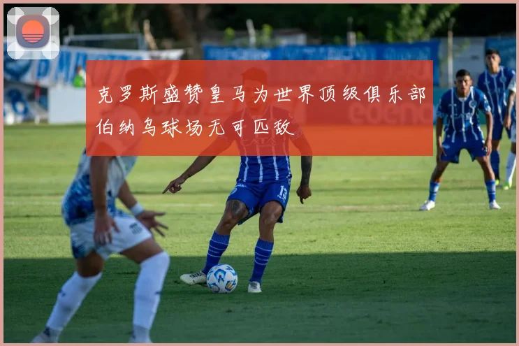 克罗斯盛赞皇马为世界顶级俱乐部伯纳乌球场无可匹敌