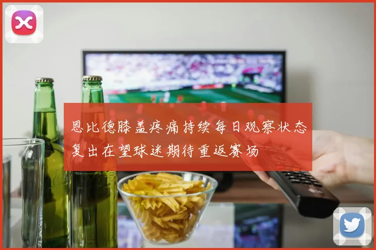 恩比德膝盖疼痛持续每日观察状态复出在望球迷期待重返赛场