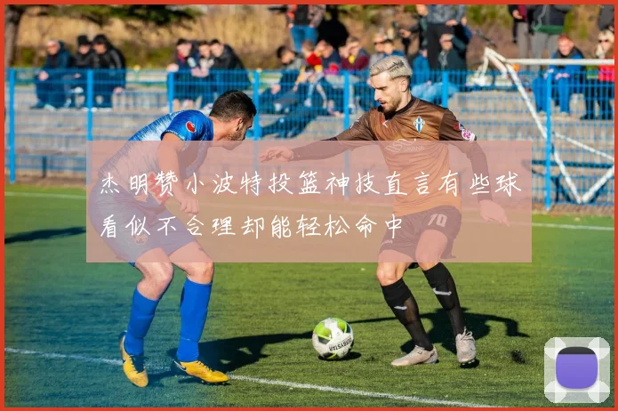 杰明赞小波特投篮神技直言有些球看似不合理却能轻松命中