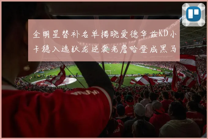 全明星替补名单揭晓爱德华兹KD小卡稳入选狄龙逆袭老詹哈登成黑马