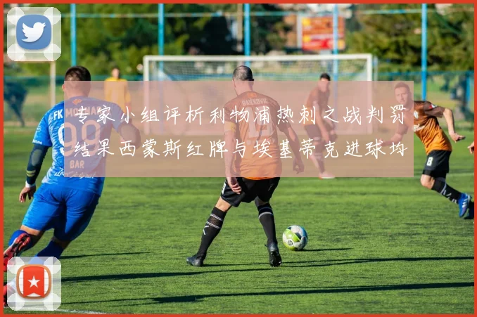 专家小组评析利物浦热刺之战判罚结果西蒙斯红牌与埃基蒂克进球均属合理