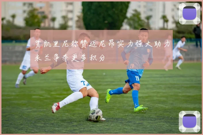 贾凯里尼称赞迈尼昂实力强大助力米兰争夺更多积分