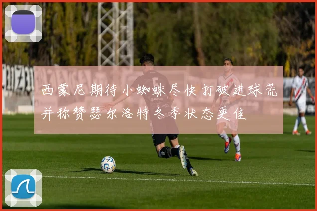 西蒙尼期待小蜘蛛尽快打破进球荒并称赞瑟尔洛特冬季状态更佳