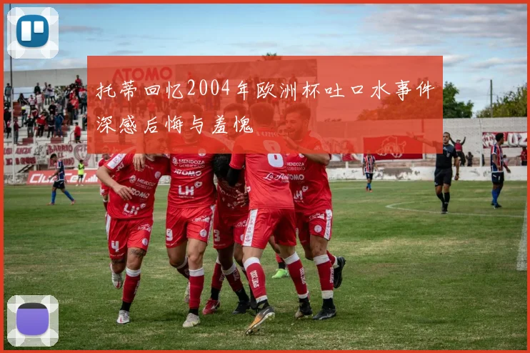 托蒂回忆2004年欧洲杯吐口水事件深感后悔与羞愧