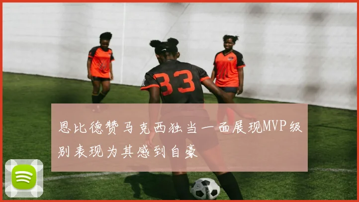 恩比德赞马克西独当一面展现MVP级别表现为其感到自豪