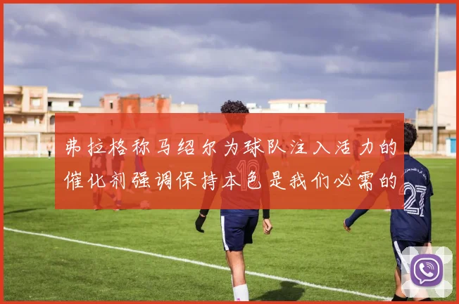 弗拉格称马绍尔为球队注入活力的催化剂强调保持本色是我们必需的