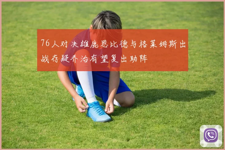 76人对决雄鹿恩比德与格莱姆斯出战存疑乔治有望复出助阵