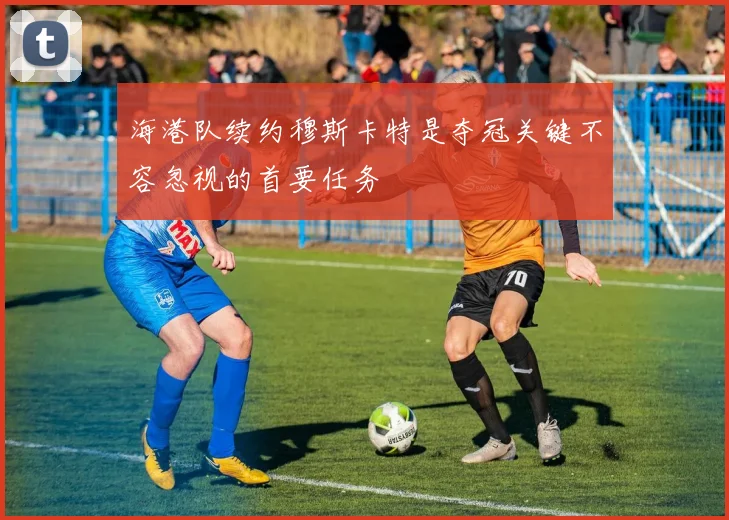 海港队续约穆斯卡特是夺冠关键不容忽视的首要任务