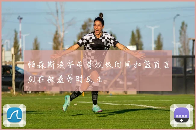 帕森斯谈字母哥垃圾时间扣篮直言别在被羞辱时反击