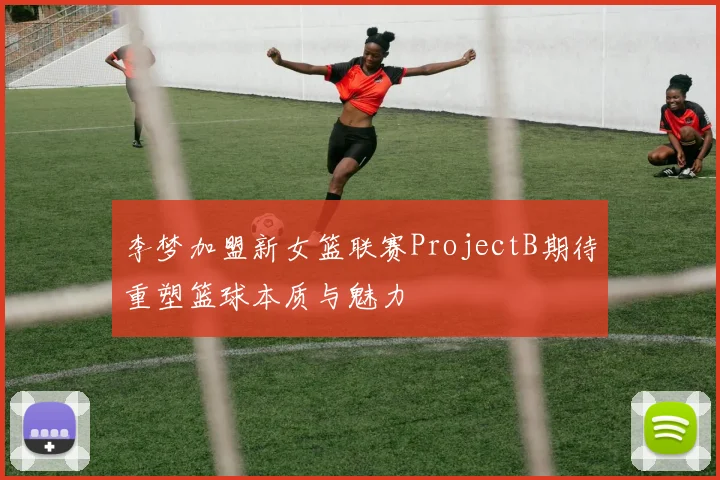 李梦加盟新女篮联赛ProjectB期待重塑篮球本质与魅力
