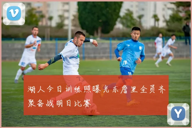 湖人今日训练照曝光东詹里全员齐聚备战明日比赛