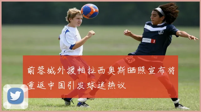 前蓉城外援帕拉西奥斯晒照宣布将重返中国引发球迷热议