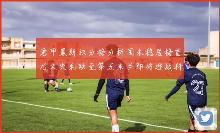 意甲最新积分榜分析国米稳居榜首尤文失利跌至第五米兰即将迎战科莫