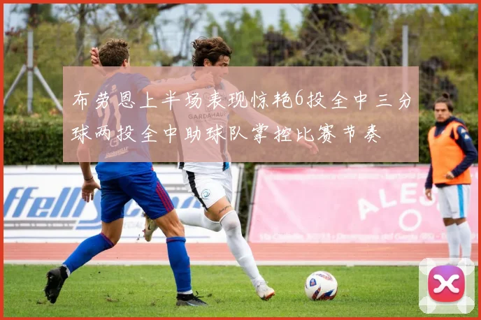 布劳恩上半场表现惊艳6投全中三分球两投全中助球队掌控比赛节奏
