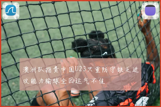 澳洲队指责中国U23只重防守缺乏进攻能力输球全因运气不佳