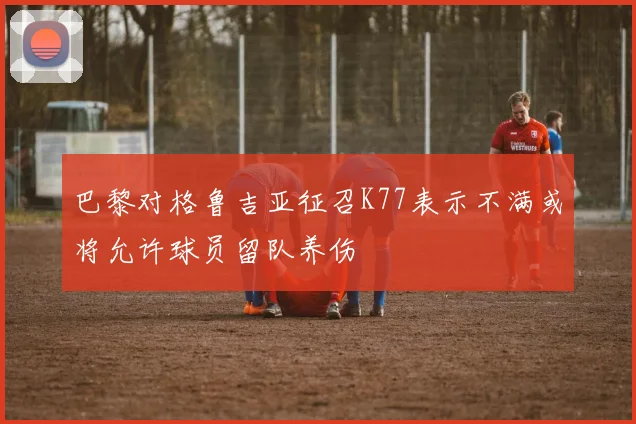巴黎对格鲁吉亚征召K77表示不满或将允许球员留队养伤