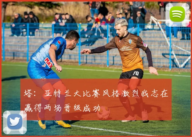 塔：亚特兰大比赛风格激烈我志在赢得两场晋级成功